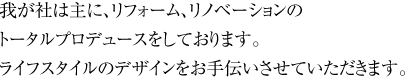 我が社は主に、リフォーム、リノベーションのトータルプロデュースをしております。ライフスタイルのデザインをお手伝いさせていただきます。