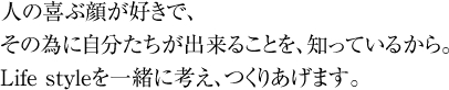 人の喜ぶ顔が好きで、その為に自分たちが出来ることを、知っているから。Life styleを一緒に考え、つくりあげます。