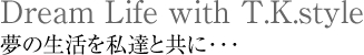Dream Life with T.K.style 夢の生活を私達と共に･･･