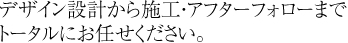デザイン設計から施工・アフターフォローまでトータルにお任せください。